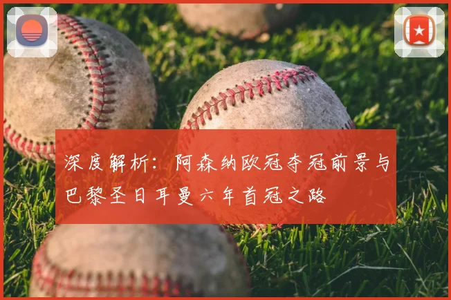 深度解析：阿森纳欧冠夺冠前景与巴黎圣日耳曼六年首冠之路