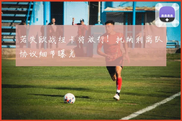 若失欧战纽卡将放行!托纳利离队协议细节曝光