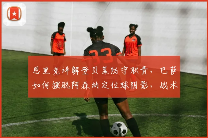 恩里克详解登贝莱防守职责，巴萨如何摆脱阿森纳定位球阴影，战术解析