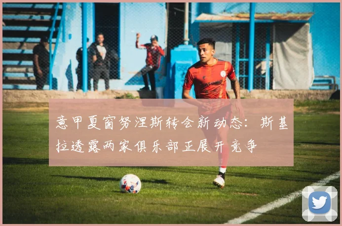意甲夏窗努涅斯转会新动态：斯基拉透露两家俱乐部正展开竞争