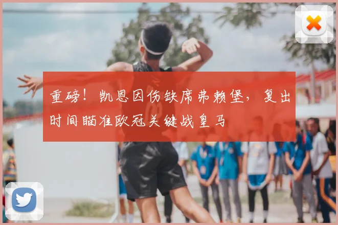 重磅！凯恩因伤缺席弗赖堡，复出时间瞄准欧冠关键战皇马