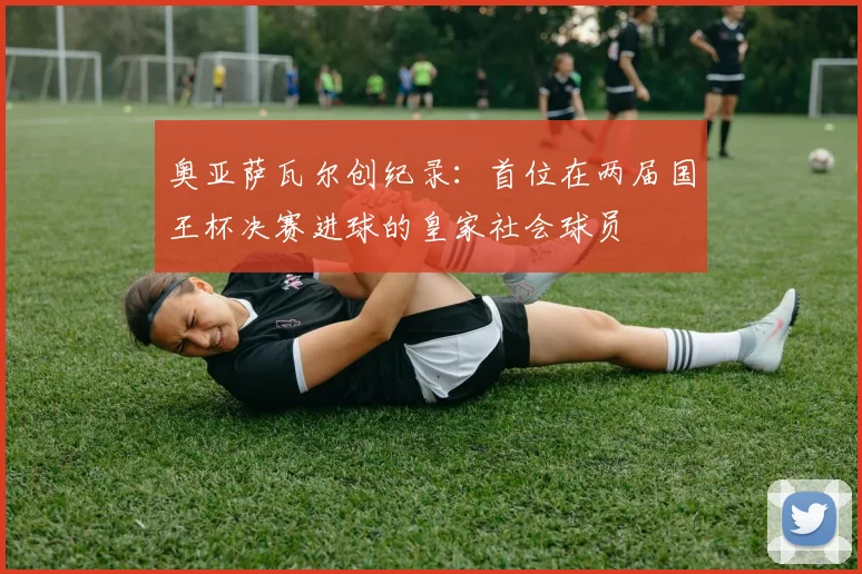 奥亚萨瓦尔创纪录：首位在两届国王杯决赛进球的皇家社会球员