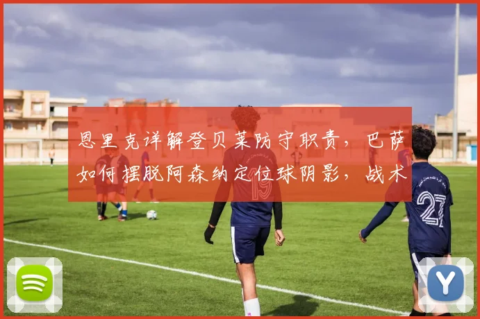 恩里克详解登贝莱防守职责,巴萨如何摆脱阿森纳定位球阴影,战术解析