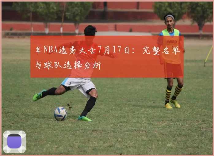 年NBA选秀大会7月17日:完整名单与球队选择分析
